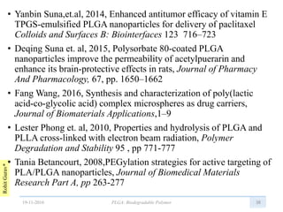 RohitGurav*
• Yanbin Suna,et.al, 2014, Enhanced antitumor efficacy of vitamin E
TPGS-emulsified PLGA nanoparticles for delivery of paclitaxel
Colloids and Surfaces B: Biointerfaces 123 716–723
• Deqing Suna et. al, 2015, Polysorbate 80-coated PLGA
nanoparticles improve the permeability of acetylpuerarin and
enhance its brain-protective effects in rats, Journal of Pharmacy
And Pharmacology, 67, pp. 1650–1662
• Fang Wang, 2016, Synthesis and characterization of poly(lactic
acid-co-glycolic acid) complex microspheres as drug carriers,
Journal of Biomaterials Applications,1–9
• Lester Phong et. al, 2010, Properties and hydrolysis of PLGA and
PLLA cross-linked with electron beam radiation, Polymer
Degradation and Stability 95 , pp 771-777
• Tania Betancourt, 2008,PEGylation strategies for active targeting of
PLA/PLGA nanoparticles, Journal of Biomedical Materials
Research Part A, pp 263-277
3819-11-2016 PLGA: Biodegradable Polymer
 