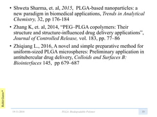 RohitGurav*
• Shweta Sharma, et. al, 2015, PLGA-based nanoparticles: a
new paradigm in biomedical applications, Trends in Analytical
Chemistry, 32, pp 176-184
• Zhang K, et. al, 2014, “PEG–PLGA copolymers: Their
structure and structure-influenced drug delivery applications”,
Journal of Controlled Release, vol. 183, pp. 77–86
• Zhiqiang L., 2016, A novel and simple preparative method for
uniform-sized PLGA microspheres: Preliminary application in
antitubercular drug delivery, Colloids and Surfaces B:
Biointerfaces 145, pp 679–687
3919-11-2016 PLGA: Biodegradable Polymer
 