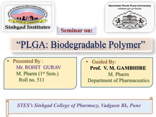 “PLGA: Biodegradable Polymer”
• Presented By :
Mr. ROHIT GURAV
M. Pharm (1st Sem.)
Roll no. 511
• Guided By:
Prof. V. M. GAMBHIRE
M. Pharm
Department of Pharmaceutics
 