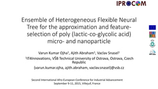 Ensemble of Heterogeneous Flexible Neural
Tree for the approximation and feature-
selection of poly (lactic-co-glycolic acid)
micro- and nanoparticle
Varun Kumar Ojha1, Ajith Abraham1, Vaclav Snasel1
1IT4Innovations, VŠB Technical University of Ostrava, Ostrava, Czech
Republic
{varun.kumar.ojha, ajith.abraham, vaclav.snasel}@vsb.cz
Second International Afro-European Conference for Industrial Advancement
September 9-11, 2015, Villejuif, France
 