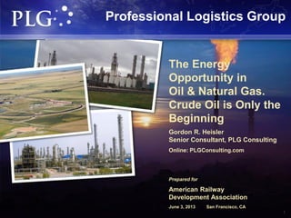1
The Energy
Opportunity in
Oil & Natural Gas.
Crude Oil is Only the
Beginning
Gordon R. Heisler
Senior Consultant, PLG Consulting
Online: PLGConsulting.com
Prepared for
American Railway
Development Association
June 3, 2013 San Francisco, CA
Professional Logistics Group
 