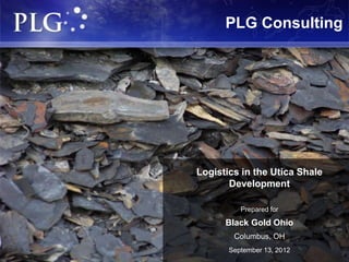 PLG Consulting




                                                          Logistics in the Utica Shale
                                                                 Development

                                                                       Prepared for

                                                                 Black Gold Ohio
                                                                     Columbus, OH
                                                                   September 13, 2012
PLG Consulting   Logistics / Engineering / Supply Chain    1   Delivering Solutions for Competitive Advantage 1 1
 