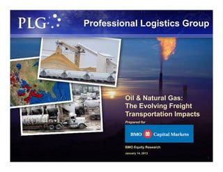 Professional Logistics Group




         Oil & Natural Gas:
         The Evolving Freight
         Transportation Impacts
         Prepared for




         BMO Equity Research
         January 14, 2013
                                  1
 