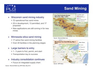 12
»  Wisconsin sand mining industry
§  72 operational frac sand mines
§  20 in development, 13 permitted, and 17
proposed
§  New applications are still coming in for new
mines
»  Minnesota silica sand mining
§  17 active frac sand mining facilities
§  Over 20 facilities in the planning stages
»  Large barriers to entry
§  1 - 3 years to find, permit, and start
§  Transportation key to success
»  Industry consolidation continues
§  Focus on integrated supply chain
(US Silica)
Sand Mining
Frac Sand Industry Across
Wisconsin, May 1, 2013
Source: WisconsinWatch.org
Source: MPR News
Minnesota Frac Sand Mining, May 1,
2013
12
Source: WisconsinWatch.org, MPR News, May 2013
 