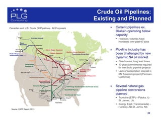 42
Source: CAPP Report, 2013
Crude Oil Pipelines:
Existing and Planned
»  Current pipelines ex.
Bakken operating below
capacity
§  However, volumes have
increased over past 60 days
»  Pipeline industry has
been challenged by new
dynamic NA oil market
§  Fixed routes, long lead times
§  10 year commitments required
for new build pipeline projects
§  Lack of subscription interest in
KM Freedom project (Permian-
California)
»  Several natural gas
pipeline conversions
planned
§  Trunkline (ETP) – Patoka, IL-
St. James, LA
§  Energy East (TransCanada) –
Hardisty, AB-St. Johns, NS
 