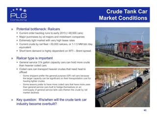4343	
  
Crude Tank Car
Market Conditions
»  Potential bottleneck: Railcars
§  Current order backlog runs to early 2015 (~48,000 cars)
§  Major purchases by oil majors and midstream companies
§  Extremely tight market with very high lease rates
§  Current crude by rail fleet ~30,000 railcars, or 1-1.5 MM bbl./day
equivalent
§  Short term demand is highly dependent on WTI – Brent spread
»  Railcar type is important
§  General service 31k gallon capacity cars can hold more crude
than heavier coiled cars
§  Coiled cars can transport heavier crudes that need heat to
offload
–  Some shippers prefer the general purpose (GP) rail cars because
the larger capacity can be significant on their transportation cost for
hauling lighter crudes
–  Some lessors prefer to have more coiled cars that have more uses
than general service cars built to hedge themselves on an
oversupply of general service tank cars if/when the crude by rail
market declines
»  Key question: If/is/when will the crude tank car
industry become overbuilt?
 