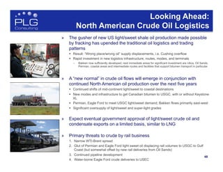 48
48	
  
Looking Ahead:
North American Crude Oil Logistics
»  The gusher of new US light/sweet shale oil production made possible
by fracking has upended the traditional oil logistics and trading
patterns
§  Result: “Wrong place/wrong oil” supply displacements, i.e. Cushing overflow
§  Rapid investment in new logistics infrastructure, routes, modes, and terminals
–  Bakken now sufficiently developed; next immediate areas for significant investment are Utica, Oil Sands,
Permian, coastal areas and intermediate routes and facilities that support bitumen transport in particular
»  A “new normal” in crude oil flows will emerge in conjunction with
continued North American oil production over the next five years
§  Continued shifts of mid-continent light/sweet to coastal destinations
§  New modes and infrastructure to get Canadian bitumen to USGC, with or without Keystone
XL
§  Permian, Eagle Ford to meet USGC light/sweet demand; Bakken flows primarily east-west
§  Significant oversupply of light/sweet and super-light grades
»  Expect eventual government approval of light/sweet crude oil and
condensate exports on a limited basis, similar to LNG
»  Primary threats to crude by rail business
1.  Narrow WTI-Brent spread
2.  Glut of Permian and Eagle Ford light sweet oil displacing rail volumes to USGC to Gulf
Coast (but somewhat offset by new rail deliveries from Oil Sands)
3.  Continued pipeline development
4.  Water-borne Eagle Ford crude deliveries to USEC
 