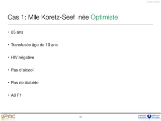 7 févr. 2016
Cas 1: Mlle Koretz-Seef née Optimiste
• 85 ans

• Transfusée âge de 10 ans

• HIV négative

• Pas d’alcool

• Pas de diabète

• A0 F1
16
 
