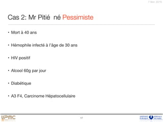 7 févr. 2016
Cas 2: Mr Pitié	 né Pessimiste
• Mort à 40 ans

• Hémophile infecté à l’âge de 30 ans

• HIV positif

• Alcool 60g par jour

• Diabétique

• A3 F4, Carcinome Hépatocellulaire
17
 
