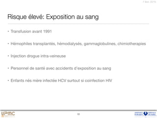 7 févr. 2016
Risque élevé: Exposition au sang
• Transfusion avant 1991 

• Hémophiles transplantés, hémodialysés, gammaglobulines, chimiotherapies 

• Injection drogue intra-veineuse

• Personnel de santé avec accidents d’exposition au sang

• Enfants nés mère infectée HCV surtout si coinfection HIV
33
 