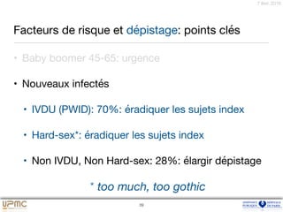 7 févr. 2016
Facteurs de risque et dépistage: points clés
• Baby boomer 45-65: urgence

• Nouveaux infectés

• IVDU (PWID): 70%: éradiquer les sujets index

• Hard-sex*: éradiquer les sujets index

• Non IVDU, Non Hard-sex: 28%: élargir dépistage
39
* too much, too gothic
 