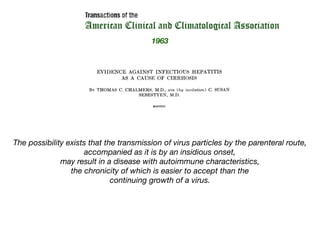 The possibility exists that the transmission of virus particles by the parenteral route,
accompanied as it is by an insidious onset,
may result in a disease with autoimmune characteristics,
the chronicity of which is easier to accept than the
continuing growth of a virus.
1963
 