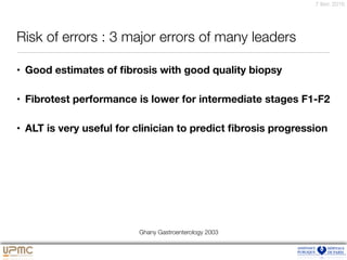 7 févr. 2016
Risk of errors : 3 major errors of many leaders
• Good estimates of ﬁbrosis with good quality biopsy
• Fibrotest performance is lower for intermediate stages F1-F2
• ALT is very useful for clinician to predict ﬁbrosis progression
Ghany Gastroenterology 2003
 