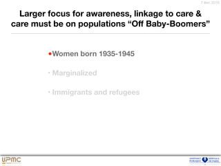 7 févr. 2016
Larger focus for awareness, linkage to care &
care must be on populations “Oﬀ Baby-Boomers”
•Women born 1935-1945
• Marginalized
• Immigrants and refugees
 