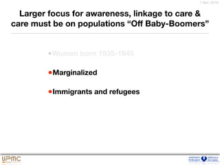 7 févr. 2016
Larger focus for awareness, linkage to care &
care must be on populations “Oﬀ Baby-Boomers”
•Women born 1935-1945
•Marginalized
•Immigrants and refugees
 
