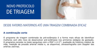 NOVO PROTOCOLO
DE TRIAGEM
DESDE FATORES MATERNOS ATÉ UMA TRIAGEM COMBINADA EFICAZ
A combinação certa
O programa de triagem combinada da pré-eclâmpsia é a forma mais eficaz de identificar
mulheres com alto risco de desenvolver pré-eclâmpsia nos primeiros estágios da gestação.
O programa consiste no teste sanguíneo com o PlGF 1-2-3™, avaliação do histórico médico da
mãe, medição da pressão arterial média e, se disponível, ultrassonografia com Doppler das
artérias uterinas.
 