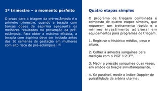 1º trimestre – o momento perfeito
O prazo para a triagem da pré-eclâmpsia é o
primeiro trimestre, quando a terapia com
baixas doses de aspirina apresenta os
melhores resultados na prevenção da pré-
eclâmpsia. Para obter a máxima eficácia, a
terapia com aspirina deve ser iniciada antes
das 16 semanas de gestação em mulheres
com alto risco de pré-eclâmpsia.[10]
Quatro etapas simples
O programa de triagem combinada é
composto de quatro etapas simples, que
requerem um treinamento rápido e o
mínimo investimento adicional em
equipamentos para programas de triagem.
1. Registrar o histórico médico, peso e
altura.
2. Colher a amostra sanguínea para
medição com o PlGF 1‑2‑3™.
3. Medir a pressão sanguínea duas vezes,
em ambos os braços simultaneamente.
4. Se possível, medir o índice Doppler de
pulsatilidade da artéria uterina;
 