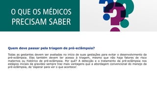 O QUE OS MÉDICOS
PRECISAM SABER
Quem deve passar pela triagem de pré-eclâmpsia?
Todas as gestantes devem ser avaliadas no início de suas gestações para evitar o desenvolvimento da
pré-eclâmpsia. Elas também devem ter acesso à triagem, mesmo que não haja fatores de risco
maternos ou histórico de pré-eclâmpsia. Por quê? A detecção e o tratamento da pré-eclâmpsia nos
estágios iniciais da gravidez sempre traz mais vantagens que a abordagem convencional do manejo da
pré-eclâmpsia, de ‘esperar para ver o que acontece’.
 