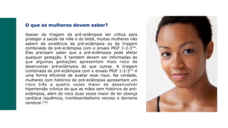 O que as mulheres devem saber?
Apesar da triagem da pré-eclâmpsia ser crítica para
proteger a saúde da mãe e do bebê, muitas mulheres não
sabem da existência da pré-eclâmpsia ou da triagem
combinada da pré-eclâmpsia com o ensaio PlGF 1-2-3™.
Elas precisam saber que a pré-eclâmpsia pode afetar
qualquer gestação. E também devem ser informadas de
que algumas gestações apresentam mais risco de
desenvolver pré‑eclâmpsia do que outras. A triagem
combinada de pré-eclâmpsia com o ensaio PlGF 1-2-3™ é
uma forma eficiente de avaliar esse risco. Na verdade,
mulheres com histórico de pré-eclâmpsia apresentam um
risco três a quatro vezes maior de desenvolver
hipertensão crônica do que as mães sem histórico de pré-
eclâmpsia, além do risco duas vezes maior de ter doença
cardíaca isquêmica, tromboembolismo venoso e derrame
cerebral.[16]
 