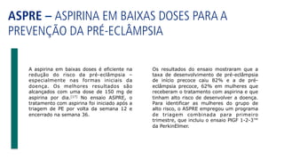 ASPRE – ASPIRINA EM BAIXAS DOSES PARA A
PREVENÇÃO DA PRÉ-ECLÂMPSIA
Os resultados do ensaio mostraram que a
taxa de desenvolvimento de pré-eclâmpsia
de início precoce caiu 82% e a de pré-
eclâmpsia precoce, 62% em mulheres que
receberam o tratamento com aspirina e que
tinham alto risco de desenvolver a doença.
Para identificar as mulheres do grupo de
alto risco, o ASPRE empregou um programa
de triagem combinada para primeiro
trimestre, que incluiu o ensaio PlGF 1-2-3™
da PerkinElmer.
A aspirina em baixas doses é eficiente na
redução do risco da pré-eclâmpsia –
especialmente nas formas iniciais da
doença. Os melhores resultados são
alcançados com uma dose de 150 mg de
aspirina por dia.[17] No ensaio ASPRE, o
tratamento com aspirina foi iniciado após a
triagem de PE por volta da semana 12 e
encerrado na semana 36.
 