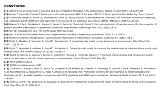 Referências
[1] Kuklina EV, et al. Hypertensive Disorders and Severe Obstetric Morbidity in the United States. Obstet Gynecol 2009; 113:1299-306
[2] Hanses T, Korpimäki T, Ahola T. Performance of a next generation PlGF 1-2-3 assay. ECPM 14. Study performed for Wallac Oy, Turku, Finland.
[3] O'Gorman N, Wright D, Rolnik DL, Nicolaides KH, Poon LC. Study protocol for the randomised controlled trial: combined multimarker screening
and randomised patient treatment with aspirin for evidence-based pre-eclampsia prevention (ASPRE). BMJ Open. 2016 Jun 28;6(6).
[4] Roberge S, Villa P, Nicolaides K, Giguère Y, Vainio M, Bakthi A, Ebrashy A, Bujold E. Early administration of low-dose aspirin for the prevention of
preterm and term preeclampsia: a systematic review and meta-analysis. Fetal Diagn Ther. 2012;31(3):141-6
[5] Poon LC, Nicolaides KH et al. The ASPRE study NEJM (in press)
[6] Poon LC et al. First-Trimester Prediction of Hypertensive Disorders in Pregnancy Hypertension 2009; 53: 812-818
[7] Melchiorre, Sharma, Thilaganathan. Cardiovascular implications in preeclampsia. Circulation. 2014 Aug 19;130(8):703-14.
[8] Wright D, Akolekar R, Syngelaki A, Poon LC, Nicolaides KH. A competing risks model in early screening for preeclampsia. Fetal Diagn Ther.
2012;32(3):171-8.
[9] Wright D, Syngelaki A, Akolekar R, Poon LC, Nicolaides KH. Competing risks model in screening for preeclampsia by maternal characteristics and
medical history. Am J Obstet Gynecol 2015; 213: 62.e1-10.
[10] Bujold E, Roberge S, Lacasse Y, Bureau M, Audibert F, Marcoux S, Forest JC, Giguère Y. Prevention of preeclampsia and intrauterine growth
restriction with aspirin started in early pregnancy: a meta-analysis. Obstet Gynecol. 2010 Aug;116
[11] NICE guidelines 2010
[12] ACOG committee opinion 2015
[13] O'Gorman N, Wright D, Poon LC, Rolnik DL, Syngelaki A, de Alvarado M, Carbone IF, Dutemeyer V, Fiolna M, Frick A, Karagiotis N, Mastrodima
S, de Paco Matallana C, Papaioannou G, Pazos A, Plasencia W, Nicolaides KH. Multicenter screening for pre-eclampsia by maternal factors and
biomarkers at 11-13 weeks' gestation: comparison with NICE guidelines and ACOG recommendations. Ultrasound Obstet Gynecol. 2017 Jun;49(6):
756-760
[14] Poon LC, Zymeri NA, Zamprakou A, Syngelaki A, Nicolaides KH.Protocol for measurement of mean arterial pressure at 11-13 weeks' gestation.
Fetal Diagn Ther. 2012;31(1):42-8.
 