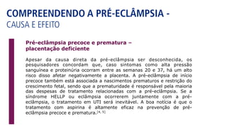 COMPREENDENDO A PRÉ-ECLÂMPSIA -
CAUSA E EFEITO
Apesar da causa direta da pré-eclâmpsia ser desconhecida, os
pesquisadores concordam que, caso sintomas como alta pressão
sanguínea e proteinúria ocorram entre as semanas 20 e 37, há um alto
risco disso afetar negativamente a placenta. A pré-eclâmpsia de início
precoce também está associada a nascimentos prematuros e restrição do
crescimento fetal, sendo que a prematuridade é responsável pela maioria
das despesas de tratamento relacionadas com a pré-eclâmpsia. Se a
síndrome HELLP ou eclâmpsia ocorrerem juntamente com a pré-
eclâmpsia, o tratamento em UTI será inevitável. A boa notícia é que o
tratamento com aspirina é altamente eficaz na prevenção de pré-
eclâmpsia precoce e prematura.[4, 5]
Pré-eclâmpsia precoce e prematura –
placentação deficiente
 