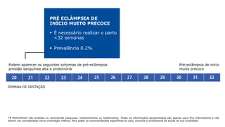 *A PerkinElmer não endossa ou recomenda pesquisas, medicamentos ou tratamentos. Todas as informações apresentadas são apenas para fins informativos e não
devem ser consideradas como orientação médica. Para saber as recomendações específicas ao país, consulte o profissional de saúde de sua localidade.
SEMANA DE GESTAÇÃO
Podem aparecer os seguintes sintomas de pré-eclâmpsia:
pressão sanguínea alta e proteinúria
PRÉ ECLÂMPSIA DE
INÍCIO MUITO PRECOCE
§  É necessário realizar o parto
<32 semanas
§  Prevalência 0.2%
Pré-eclâmpsia de início
muito precoce
 