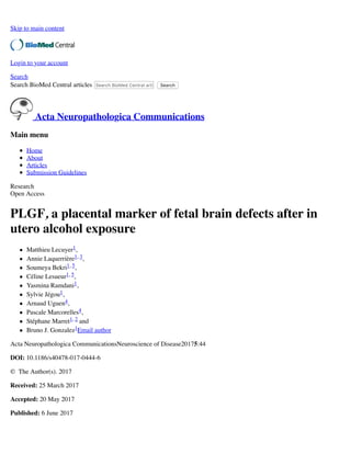 Skip to main content
Login to your account
Search
Search BioMed Central articles Search BioMed Central articlesSearch
Acta Neuropathologica Communications
Main menu
Home
About
Articles
Submission Guidelines
Research
Open Access
PLGF, a placental marker of fetal brain defects after in
utero alcohol exposure
Matthieu Lecuyer1,
Annie Laquerrière1, 3,
Soumeya Bekri1, 5,
Céline Lesueur1, 5,
Yasmina Ramdani1,
Sylvie Jégou1,
Arnaud Uguen4,
Pascale Marcorelles4,
Stéphane Marret1, 2 and
Bruno J. Gonzalez1Email author
Acta Neuropathologica CommunicationsNeuroscience of Disease20175:44
DOI: 10.1186/s40478-017-0444-6
© The Author(s). 2017
Received: 25 March 2017
Accepted: 20 May 2017
Published: 6 June 2017
 