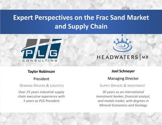 Expert Perspectives on the Frac Sand Market
and Supply Chain
DEMAND DRIVERS & LOGISTICS SUPPLY DRIVERS & INVESTMENT
Taylor Robinson
President
Joel Schneyer
Managing Director
Over 25 years industrial supply
chain executive experience with
5 years as PLG President
30 years as an international
investment banker, financial analyst,
and metals trader, with degrees in
Mineral Economics and Geology
 