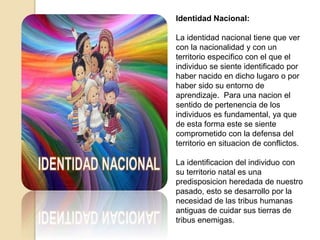 Identidad Nacional:
La identidad nacional tiene que ver
con la nacionalidad y con un
territorio especifico con el que el
individuo se siente identificado por
haber nacido en dicho lugaro o por
haber sido su entorno de
aprendizaje. Para una nacion el
sentido de pertenencia de los
individuos es fundamental, ya que
de esta forma este se siente
comprometido con la defensa del
territorio en situacion de conflictos.
La identificacion del individuo con
su territorio natal es una
predisposicion heredada de nuestro
pasado, esto se desarrollo por la
necesidad de las tribus humanas
antiguas de cuidar sus tierras de
tribus enemigas.
 