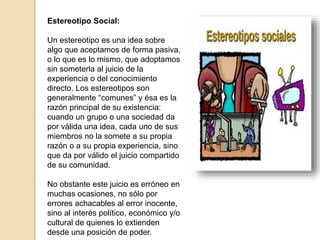 Estereotipo Social:
Un estereotipo es una idea sobre
algo que aceptamos de forma pasiva,
o lo que es lo mismo, que adoptamos
sin someterla al juicio de la
experiencia o del conocimiento
directo. Los estereotipos son
generalmente “comunes” y ésa es la
razón principal de su existencia:
cuando un grupo o una sociedad da
por válida una idea, cada uno de sus
miembros no la somete a su propia
razón o a su propia experiencia, sino
que da por válido el juicio compartido
de su comunidad.
No obstante este juicio es erróneo en
muchas ocasiones, no sólo por
errores achacables al error inocente,
sino al interés político, económico y/o
cultural de quienes lo extienden
desde una posición de poder.
 