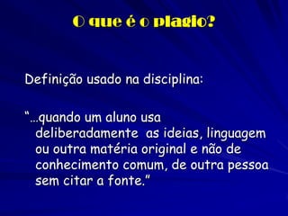 O que é o plagio?


Definição usado na disciplina:

“…quando um aluno usa
  deliberadamente as ideias, linguagem
  ou outra matéria original e não de
  conhecimento comum, de outra pessoa
  sem citar a fonte.”
 