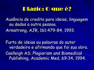 Plagio: O que é?
Ausência de credito para ideias, linguagem
 ou dados a outra pessoa.
Armstrong, AJR, 161:479-84, 1993.

Furto de ideias ou palavras do autor
 verdadeiro e afirmando que foi sua obra.
Caelleigh AS; Plagiarism and Biomedical
 Publishing, Academic Med, 69:34, 1994.
 