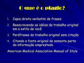 O que é o plagio?

1.   Copia direta verbatim de frases
2.   Reescrevendo as idéias da trabalho original
     em o estilo de você
3.   Paráfrases do trabalho original sem citação
4.   Citando a fonte original de somente parte
     da informação emprestada
American Medical Association Manual of Style
 
