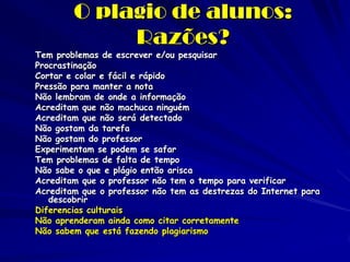 O plagio de alunos:
             Razões?
Tem problemas de escrever e/ou pesquisar
Procrastinação
Cortar e colar e fácil e rápido
Pressão para manter a nota
Não lembram de onde a informação
Acreditam que não machuca ninguém
Acreditam que não será detectado
Não gostam da tarefa
Não gostam do professor
Experimentam se podem se safar
Tem problemas de falta de tempo
Não sabe o que e plágio então arisca
Acreditam que o professor não tem o tempo para verificar
Acreditam que o professor não tem as destrezas do Internet para
   descobrir
Diferencias culturais
Não aprenderam ainda como citar corretamente
Não sabem que está fazendo plagiarismo
 
