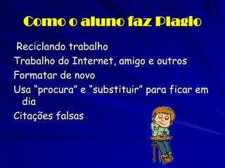 Como o aluno faz Plagio
Reciclando trabalho
Trabalho do Internet, amigo e outros
Formatar de novo
Usa “procura” e “substituir” para ficar em
  dia
Citações falsas
 