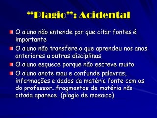 “Plagio”: Acidental
O aluno não entende por que citar fontes é
importante
O aluno não transfere o que aprendeu nos anos
anteriores a outras disciplinas
O aluno esquece porque não escreve muito
O aluno anote mau e confunde palavras,
informações e dados da matéria fonte com os
do professor…fragmentos de matéria não
citada aparece (plagio de mosaico)
 
