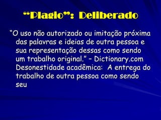 “Plagio”: Deliberado
“O uso não autorizado ou imitação próxima
  das palavras e ideias de outra pessoa e
  sua representação dessas como sendo
  um trabalho original.” – Dictionary.com
  Desonestidade acadêmica: A entrega do
  trabalho de outra pessoa como sendo
  seu
 