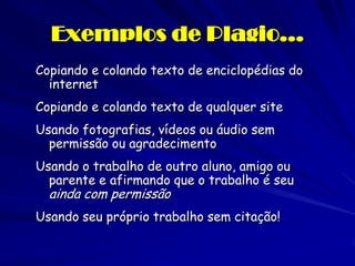 Exemplos de Plagio…
Copiando e colando texto de enciclopédias do
  internet
Copiando e colando texto de qualquer site
Usando fotografias, vídeos ou áudio sem
  permissão ou agradecimento
Usando o trabalho de outro aluno, amigo ou
  parente e afirmando que o trabalho é seu
  ainda com permissão
Usando seu próprio trabalho sem citação!
 