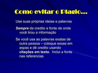 Como evitar o Plagio…
Use suas próprias ideias e palavras
Sempre da credito a fonte de onde
  você tirou a informação
Se você usa as palavras exatas de
  outra pessoa – coloque essas em
  aspas e dê credito usando
  citações em texto. Inclui a fonte
  nas referencias
 