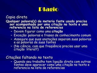 Plagio
Copia direta
Qualquer palavra(s) da meteria fonte usada precisa
 ser acompanhada por uma citação no texto e uma
 referencia na lista de referencias
  – Devem figurar como uma citação
  – Exceção: palavras e frases de conhecimento comum
  – Assegure que suas anotações separam suas palavras
    e as palavras de suas fontes
  – (Na ciência, com que freqüência precisa usar uma
    citação literal?)

Citações faltando no texto
   – Quando seu trabalho tem ligação direta com outras
     fontes deve aparecer como uma citação no texto e
     referencia na lista de referencias
 
