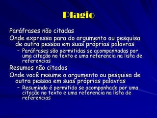 Plagio
Paráfrases não citadas
Onde expressa para do argumento ou pesquisa
  de outra pessoa em suas próprias palavras
  – Paráfrases são permitidas se acompanhadas por
    uma citação no texto e uma referencia na lista de
    referencias
Resumos não citados
Onde você resume o argumento ou pesquisa de
  outra pessoa em suas próprias palavras
  – Resumindo é permitido se acompanhado por uma
    citação no texto e uma referencia na lista de
    referencias
 