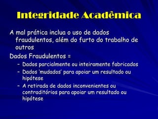 Integridade Acadêmica
A mal prática inclua o uso de dados
  fraudulentos, além do furto do trabalho de
  outros
Dados Fraudulentos =
  – Dados parcialmente ou inteiramente fabricados
  – Dados ‘mudados’ para apoiar um resultado ou
    hipótese
  – A retirada de dados inconvenientes ou
    contraditórios para apoiar um resultado ou
    hipótese
 