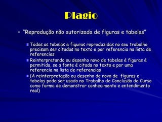 Plagio
– “Reprodução não autorizada de figuras e tabelas”

    Todas as tabelas e figuras reproduzidas no seu trabalho
    precisam ser citadas no texto e por referencia na lista de
    referencias
    Reinterpretando ou desenho novo de tabelas é figuras é
    permitida, se a fonte é citada no texto e por uma
    referencia na lista de referencias
    (A reinterpretação ou desenho de novo de figuras e
    tabelas pode ser usado no Trabalho de Conclusão de Curso
    como forma de demonstrar conhecimento e entendimento
    real)
 