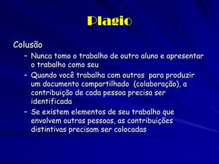 Plagio
Colusão
  – Nunca tomo o trabalho de outro aluno e apresentar
    o trabalho como seu
  – Quando você trabalha com outros para produzir
    um documento compartilhado (colaboração), a
    contribuição de cada pessoa precisa ser
    identificada
  – Se existem elementos de seu trabalho que
    envolvem outras pessoas, as contribuições
    distintivas precisam ser colocadas
 