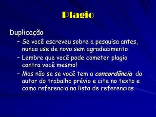 Plagio
Duplicação
  – Se você escreveu sobre a pesquisa antes,
    nunca use de novo sem agradecimento
  – Lembre que você pode cometer plagio
    contra você mesmo!
  – Mas não se se você tem a concordância do
    autor do trabalho prévio e cite no texto e
    como referencia na lista de referencias
 