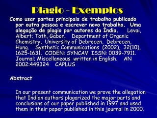 Plagio - Exemplos
Como usar partes principais de trabalho publicado
  por outra pessoa e escrever novo trabalho. Uma
  alegação de plagio por autores da Índia.    Levai,
  Albert; Toth, Gabor. Department of Organic
  Chemistry, University of Debrecen, Debrecen,
  Hung. Synthetic Communications (2002), 32(10),
  1625-1631. CODEN: SYNCAV ISSN: 0039-7911.
  Journal; Miscellaneous written in English. AN
  2002:449324 CAPLUS

Abstract

  In our present communication we prove the allegation
  that Indian authors plagarized the major parts and
  conclusions of our paper published in 1997 and used
  them in their paper published in this journal in 2000.
 