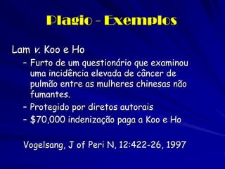 Plagio - Exemplos

Lam v. Koo e Ho
  – Furto de um questionário que examinou
    uma incidência elevada de câncer de
    pulmão entre as mulheres chinesas não
    fumantes.
  – Protegido por diretos autorais
  – $70,000 indenização paga a Koo e Ho

  Vogelsang, J of Peri N, 12:422-26, 1997
 