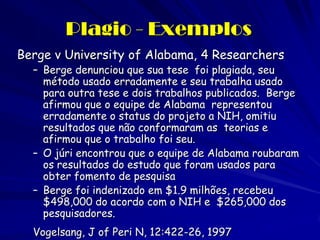 Plagio - Exemplos
Berge v University of Alabama, 4 Researchers
  – Berge denunciou que sua tese foi plagiada, seu
    método usado erradamente e seu trabalha usado
    para outra tese e dois trabalhos publicados. Berge
    afirmou que o equipe de Alabama representou
    erradamente o status do projeto a NIH, omitiu
    resultados que não conformaram as teorias e
    afirmou que o trabalho foi seu.
  – O júri encontrou que o equipe de Alabama roubaram
    os resultados do estudo que foram usados para
    obter fomento de pesquisa
  – Berge foi indenizado em $1.9 milhões, recebeu
    $498,000 do acordo com o NIH e $265,000 dos
    pesquisadores.
  Vogelsang, J of Peri N, 12:422-26, 1997
 