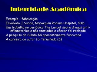 Integridade Acadêmica
Exemplo - fabricação
Envolvido J.Subdo, Norwegian Radium Hospital, Oslo
Um trabalho no periódico The Lancet sobre drogas anti-
  inflamatorios e não steriodes e câncer foi retirado
A pesquisa de Subdo foi aparentemente fabricada
A carreira do autor foi terminada (5)
 